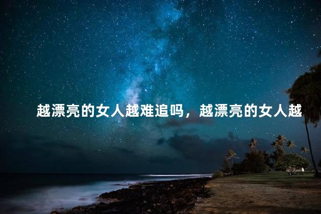 越漂亮的女人越难追吗，越漂亮的女人越难追吗