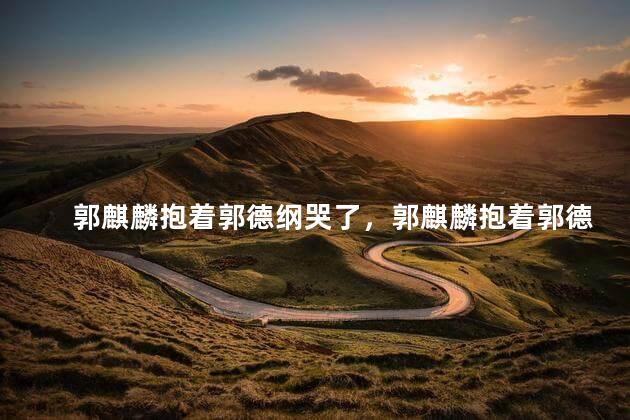 郭麒麟抱着郭德纲哭了，郭麒麟抱着郭德纲哭了新闻