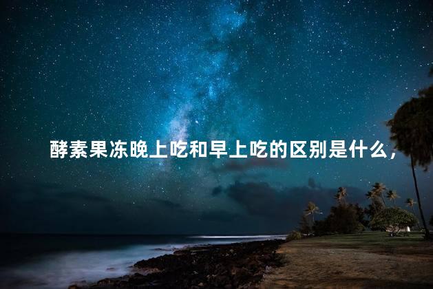 酵素果冻晚上吃和早上吃的区别是什么，酵素果冻晚上吃和早上吃的区别是什么呢