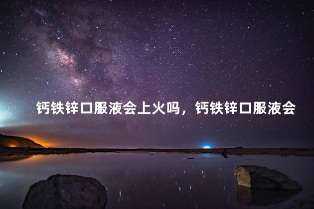 钙铁锌口服液会上火吗，钙铁锌口服液会上火吗