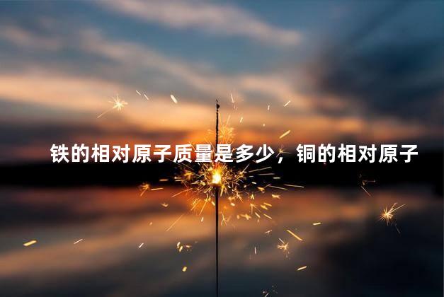 铁的相对原子质量是多少，铜的相对原子质量