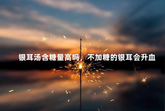 银耳汤含糖量高吗，不加糖的银耳会升血糖吗