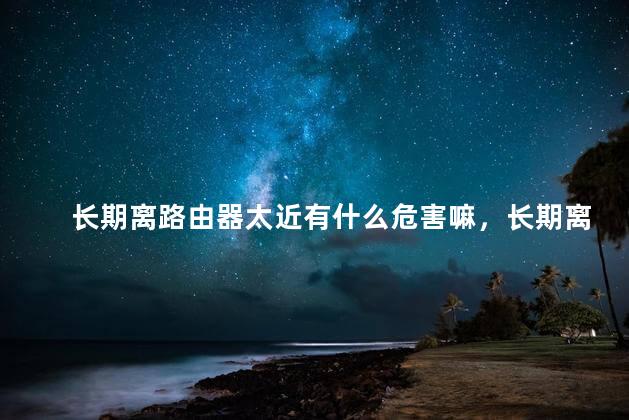 长期离路由器太近有什么危害嘛，长期离路由器太近有什么危害嘛