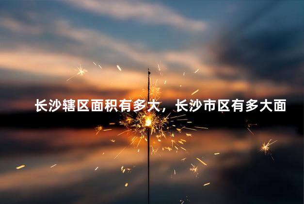 长沙辖区面积有多大，长沙市区有多大面积