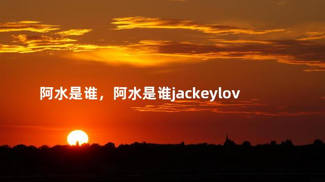 阿水是谁，阿水是谁jackeylove