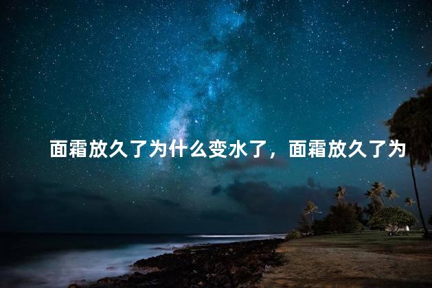 面霜放久了为什么变水了，面霜放久了为什么变水了