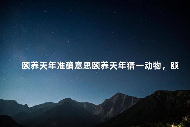 颐养天年准确意思颐养天年猜一动物，颐养天年是指多少岁