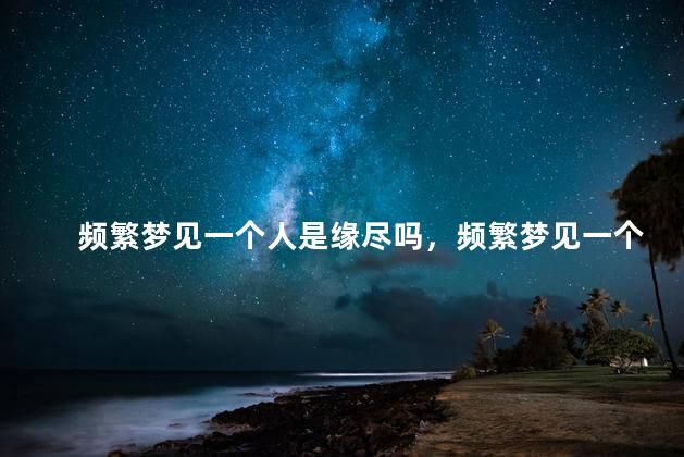 频繁梦见一个人是缘尽吗，频繁梦见一个人是不是缘尽