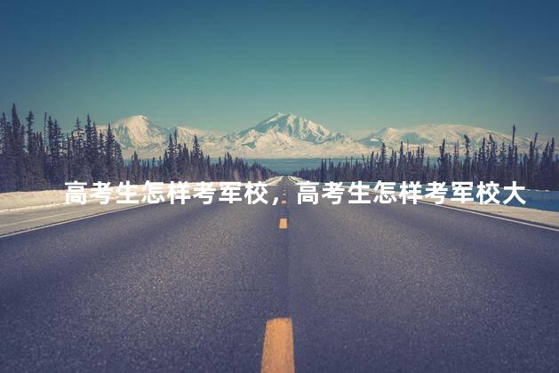 高考生怎样考军校，高考生怎样考军校大学
