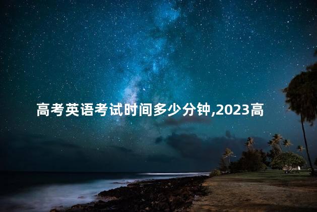 高考英语考试时间多少分钟,2023高考英语考试时间 高考英语考试时间多少分钟,2023高考英语考试时间