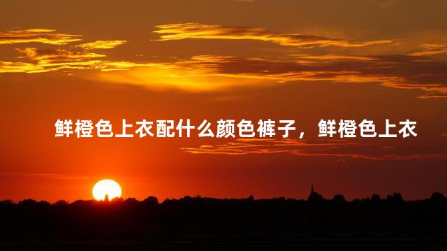 鲜橙色上衣配什么颜色裤子，鲜橙色上衣配什么颜色裤子好看